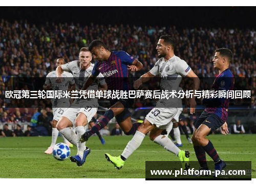 欧冠第三轮国际米兰凭借单球战胜巴萨赛后战术分析与精彩瞬间回顾