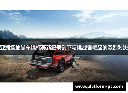 亚洲场地脚车锦标赛新纪录创下与挑战者崛起的激烈对决