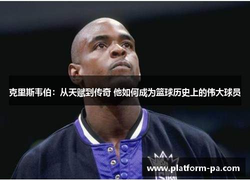 克里斯韦伯：从天赋到传奇 他如何成为篮球历史上的伟大球员