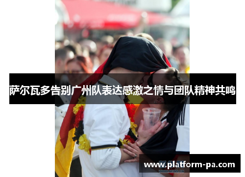 萨尔瓦多告别广州队表达感激之情与团队精神共鸣