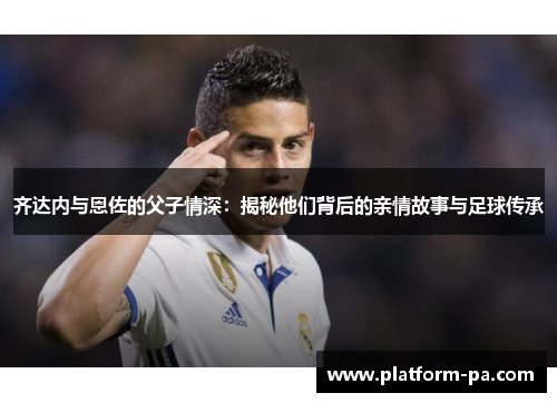 齐达内与恩佐的父子情深:揭秘他们背后的亲情故事与足球传承 齐达内与恩佐的父子情深:揭秘他们背后的亲情故事与足球传承