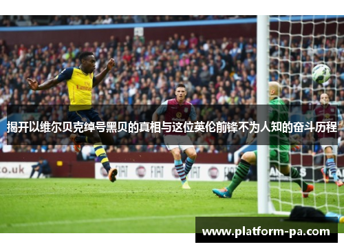 揭开以维尔贝克绰号黑贝的真相与这位英伦前锋不为人知的奋斗历程