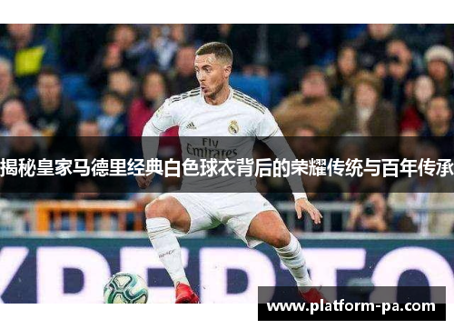 揭秘皇家马德里经典白色球衣背后的荣耀传统与百年传承 揭秘皇家马德里经典白色球衣背后的荣耀传统与百年传承
