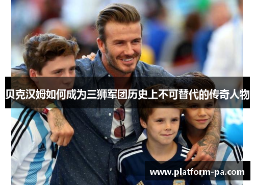 贝克汉姆如何成为三狮军团历史上不可替代的传奇人物 贝克汉姆如何成为三狮军团历史上不可替代的传奇人物