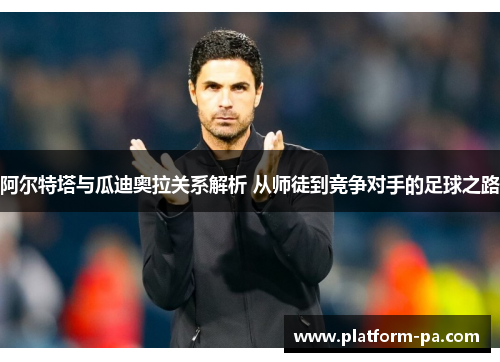 阿尔特塔与瓜迪奥拉关系解析 从师徒到竞争对手的足球之路