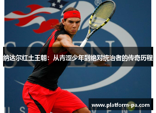 纳达尔红土王朝:从青涩少年到绝对统治者的传奇历程 纳达尔红土王朝:从青涩少年到绝对统治者的传奇历程
