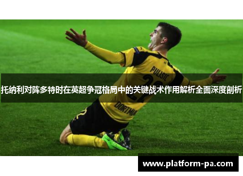 托纳利对阵多特时在英超争冠格局中的关键战术作用解析全面深度剖析 托纳利对阵多特时在英超争冠格局中的关键战术作用解析全面深度剖析