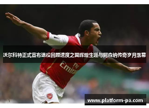 沃尔科特正式宣布退役回顾速度之翼辉煌生涯与阿森纳传奇岁月落幕