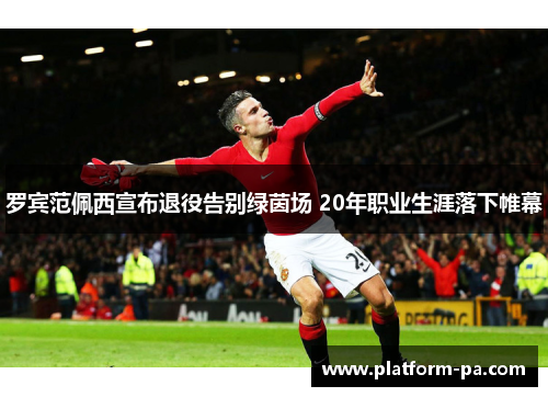 罗宾范佩西宣布退役告别绿茵场 20年职业生涯落下帷幕
