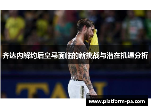 齐达内解约后皇马面临的新挑战与潜在机遇分析 齐达内解约后皇马面临的新挑战与潜在机遇分析