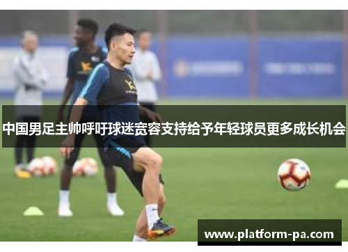 中国男足主帅呼吁球迷宽容支持给予年轻球员更多成长机会