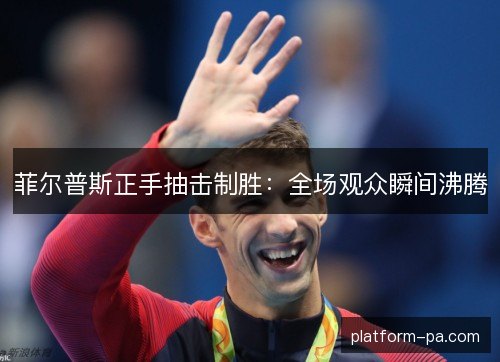菲尔普斯正手抽击制胜:全场观众瞬间沸腾 菲尔普斯正手抽击制胜:全场观众瞬间沸腾